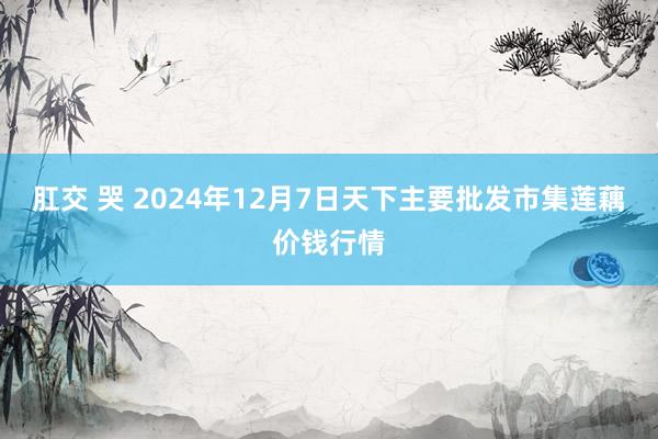 肛交 哭 2024年12月7日天下主要批发市集莲藕价钱行情