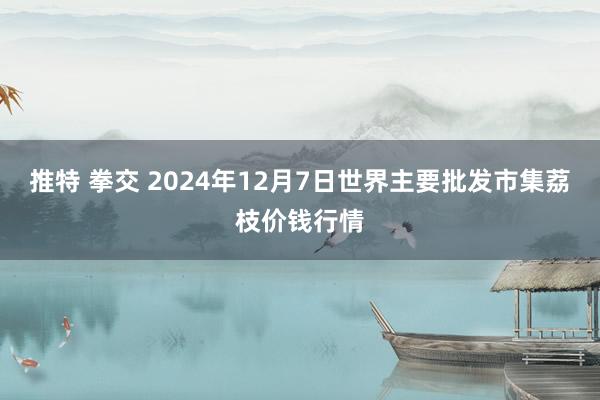 推特 拳交 2024年12月7日世界主要批发市集荔枝价钱行情