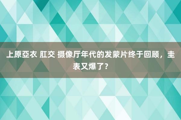 上原亞衣 肛交 摄像厅年代的发蒙片终于回顾，圭表又爆了？