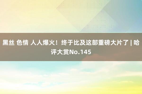 黑丝 色情 人人爆火！终于比及这部重磅大片了 | 哈评大赏No.145