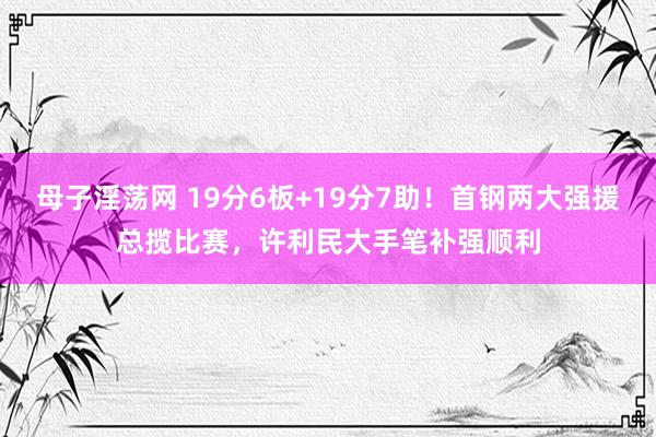 母子淫荡网 19分6板+19分7助！首钢两大强援总揽比赛，许利民大手笔补强顺利