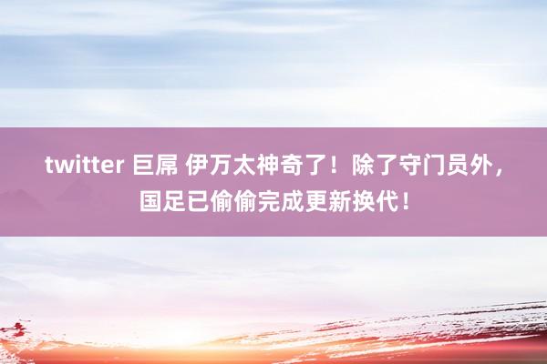 twitter 巨屌 伊万太神奇了！除了守门员外，国足已偷偷完成更新换代！