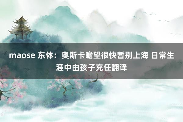 maose 东体：奥斯卡瞻望很快暂别上海 日常生涯中由孩子充任翻译