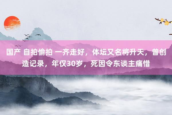 国产 自拍偷拍 一齐走好，体坛又名将升天，曾创造记录，年仅30岁，死因令东谈主痛惜