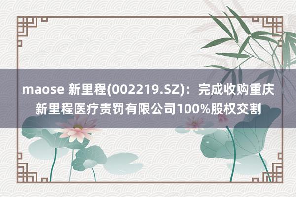 maose 新里程(002219.SZ)：完成收购重庆新里程医疗责罚有限公司100%股权交割