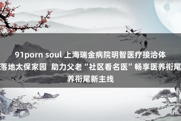 91porn soul 上海瑞金病院明智医疗接洽体就业点落地太保家园  助力父老“社区看名医”畅享医养衔尾新主线