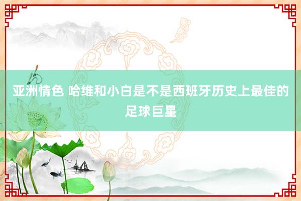 亚洲情色 哈维和小白是不是西班牙历史上最佳的足球巨星