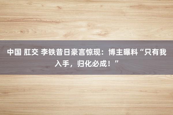 中国 肛交 李铁昔日豪言惊现：博主曝料“只有我入手，归化必成！”