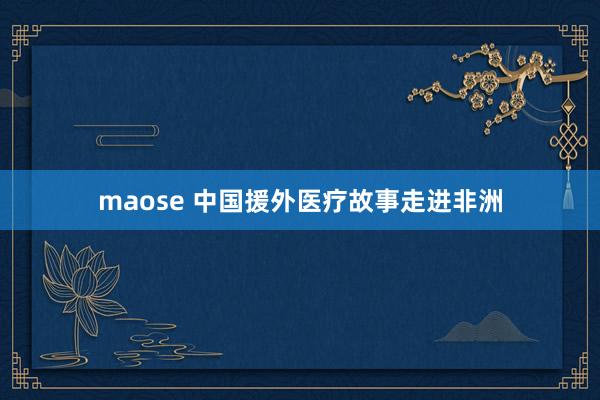 maose 中国援外医疗故事走进非洲