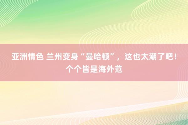 亚洲情色 兰州变身“曼哈顿”，这也太潮了吧！个个皆是海外范