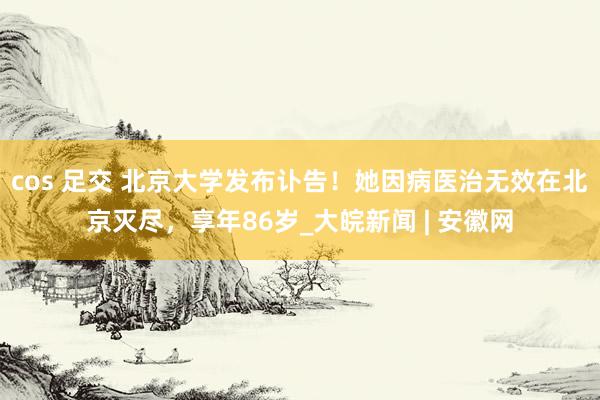 cos 足交 北京大学发布讣告！她因病医治无效在北京灭尽，享年86岁_大皖新闻 | 安徽网