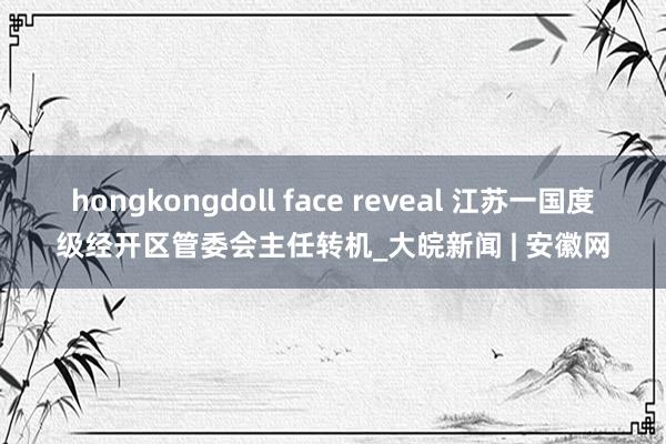 hongkongdoll face reveal 江苏一国度级经开区管委会主任转机_大皖新闻 | 安徽网