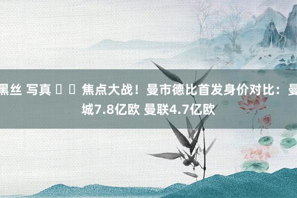 黑丝 写真 ⚔️焦点大战！曼市德比首发身价对比：曼城7.8亿欧 曼联4.7亿欧