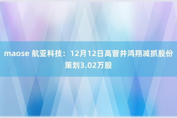 maose 航亚科技：12月12日高管井鸿翔减抓股份策划3.02万股