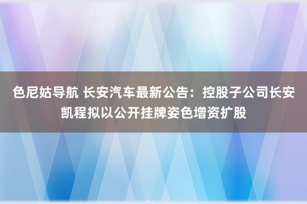 色尼姑导航 长安汽车最新公告：控股子公司长安凯程拟以公开挂牌姿色增资扩股