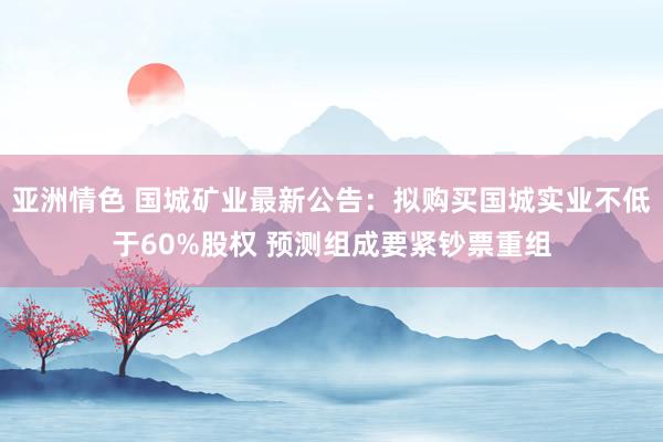 亚洲情色 国城矿业最新公告：拟购买国城实业不低于60%股权 预测组成要紧钞票重组