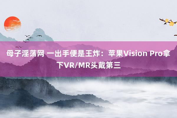 母子淫荡网 一出手便是王炸：苹果Vision Pro拿下VR/MR头戴第三