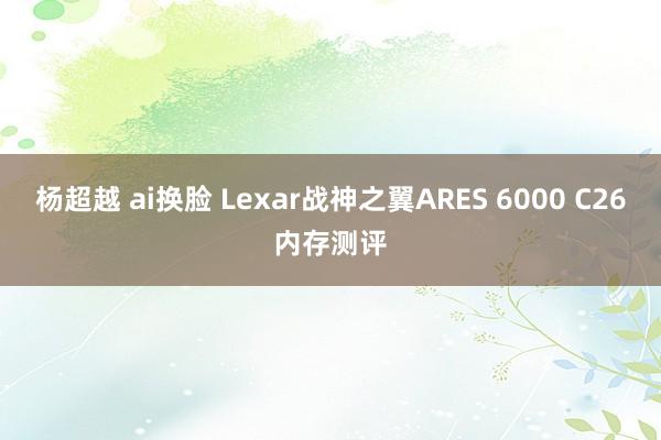 杨超越 ai换脸 Lexar战神之翼ARES 6000 C26内存测评