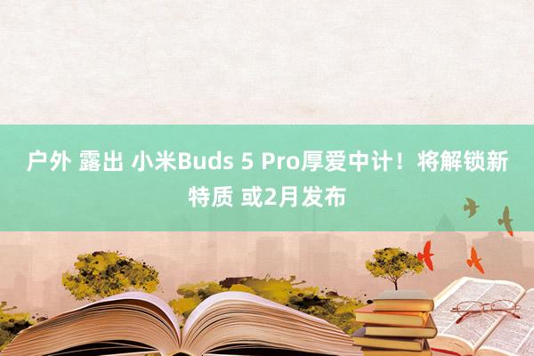 户外 露出 小米Buds 5 Pro厚爱中计！将解锁新特质 或2月发布