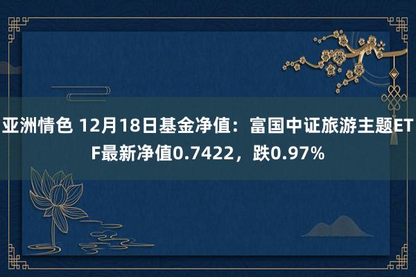 亚洲情色 12月18日基金净值：富国中证旅游主题ETF最新净值0.7422，跌0.97%