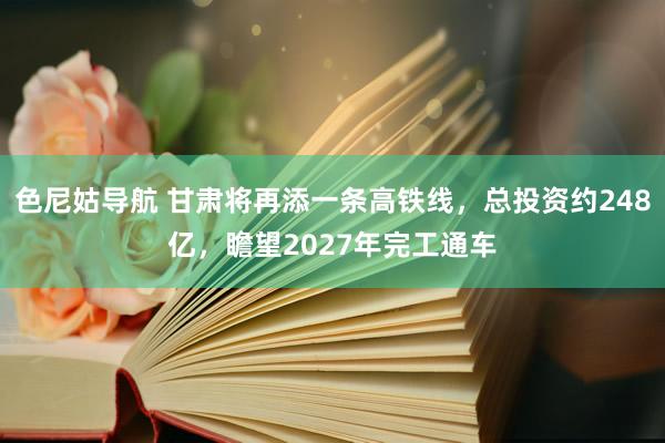 色尼姑导航 甘肃将再添一条高铁线，总投资约248亿，瞻望2027年完工通车