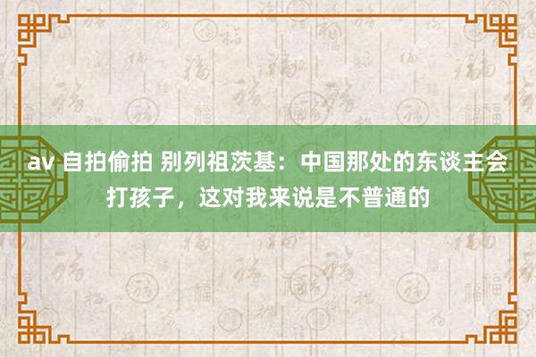 av 自拍偷拍 别列祖茨基：中国那处的东谈主会打孩子，这对我来说是不普通的