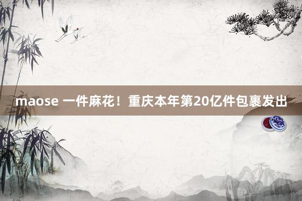 maose 一件麻花！重庆本年第20亿件包裹发出