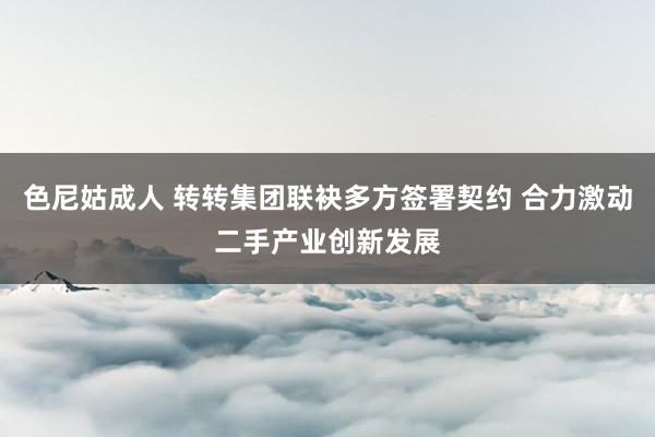 色尼姑成人 转转集团联袂多方签署契约 合力激动二手产业创新发展