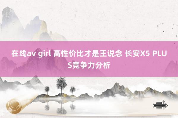 在线av girl 高性价比才是王说念 长安X5 PLUS竞争力分析