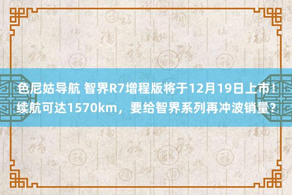 色尼姑导航 智界R7增程版将于12月19日上市！续航可达1570km，要给智界系列再冲波销量？