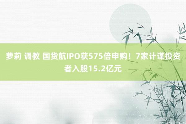 萝莉 调教 国货航IPO获575倍申购！7家计谋投资者入股15.2亿元