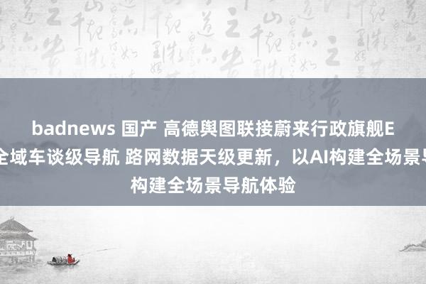 badnews 国产 高德舆图联接蔚来行政旗舰ET9首发全域车谈级导航 路网数据天级更新，以AI构建全场景导航体验