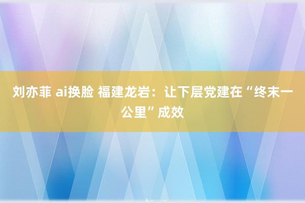 刘亦菲 ai换脸 福建龙岩：让下层党建在“终末一公里”成效