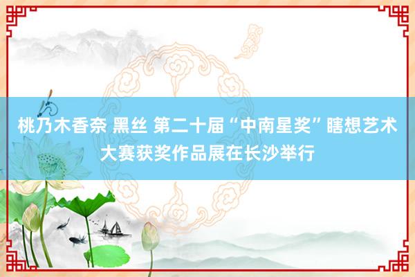 桃乃木香奈 黑丝 第二十届“中南星奖”瞎想艺术大赛获奖作品展在长沙举行