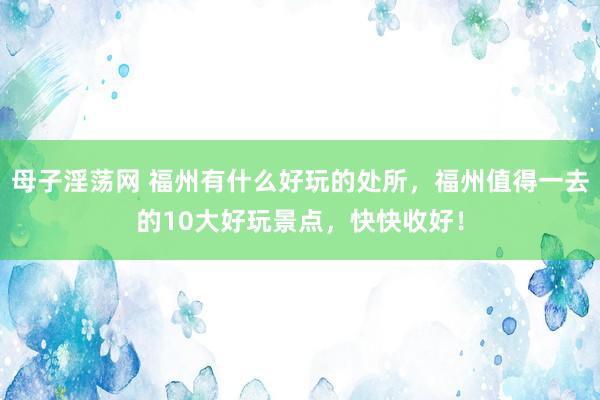 母子淫荡网 福州有什么好玩的处所，福州值得一去的10大好玩景点，快快收好！