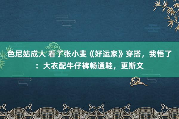 色尼姑成人 看了张小斐《好运家》穿搭，我悟了：大衣配牛仔裤畅通鞋，更斯文