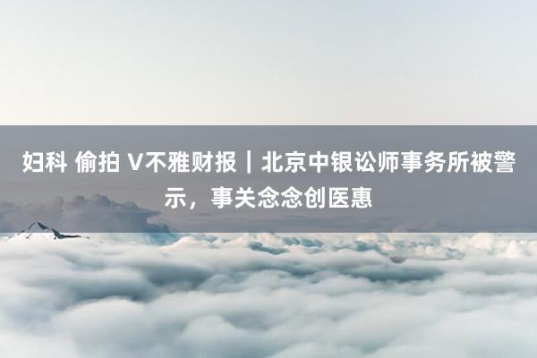 妇科 偷拍 V不雅财报｜北京中银讼师事务所被警示，事关念念创医惠