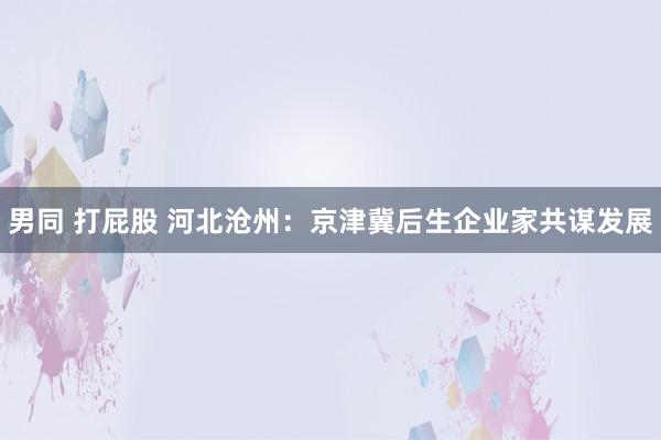 男同 打屁股 河北沧州：京津冀后生企业家共谋发展