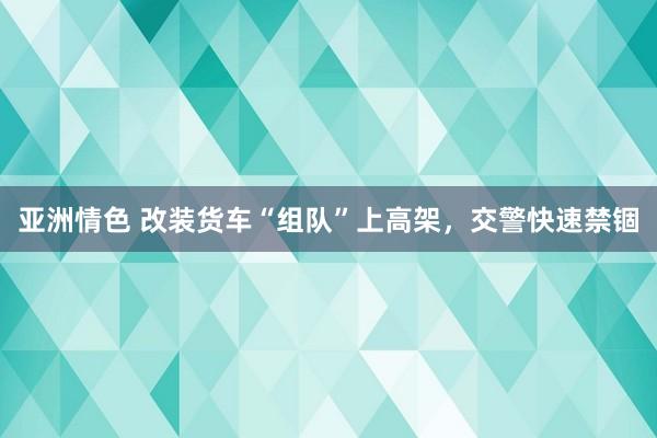 亚洲情色 改装货车“组队”上高架，交警快速禁锢