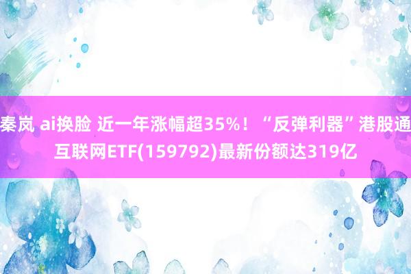 秦岚 ai换脸 近一年涨幅超35%！“反弹利器”港股通互联网ETF(159792)最新份额达319亿