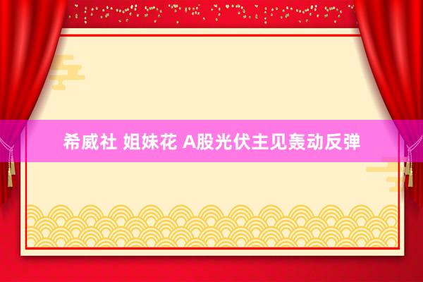 希威社 姐妹花 A股光伏主见轰动反弹