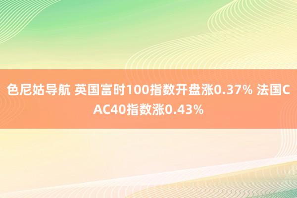 色尼姑导航 英国富时100指数开盘涨0.37% 法国CAC40指数涨0.43%