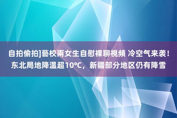 自拍偷拍]藝校兩女生自慰裸聊視頻 冷空气来袭！东北局地降温超10℃，新疆部分地区仍有降雪