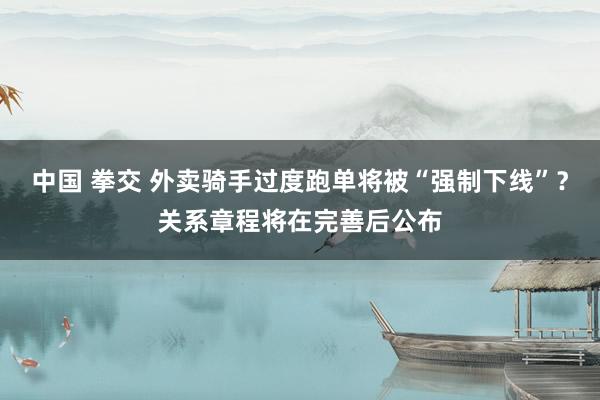 中国 拳交 外卖骑手过度跑单将被“强制下线”？关系章程将在完善后公布