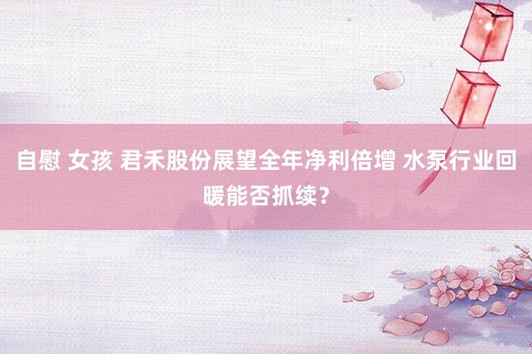 自慰 女孩 君禾股份展望全年净利倍增 水泵行业回暖能否抓续？