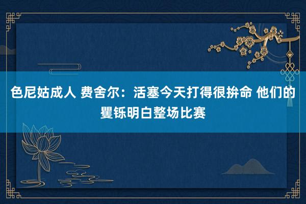 色尼姑成人 费舍尔：活塞今天打得很拚命 他们的矍铄明白整场比赛