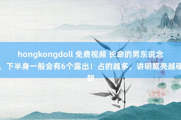 hongkongdoll 免费视频 长命的男东说念主，下半身一般会有6个露出！占的越多，讲明躯壳越硬朗