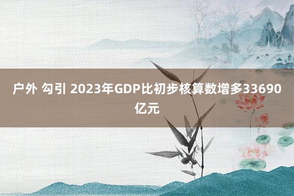 户外 勾引 2023年GDP比初步核算数增多33690亿元