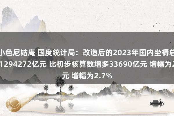 小色尼姑庵 国度统计局：改造后的2023年国内坐褥总值为1294272亿元 比初步核算数增多33690亿元 增幅为2.7%