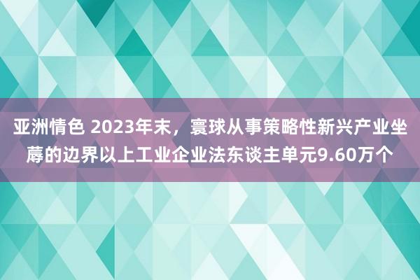 亚洲情色 2023年末，寰球从事策略性新兴产业坐蓐的边界以上工业企业法东谈主单元9.60万个